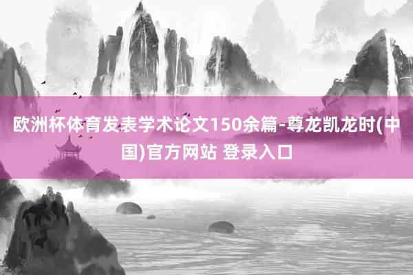 欧洲杯体育发表学术论文150余篇-尊龙凯龙时(中国)官方网站 登录入口