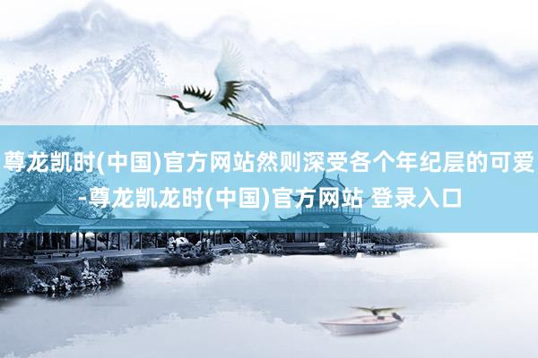 尊龙凯时(中国)官方网站然则深受各个年纪层的可爱-尊龙凯龙时(中国)官方网站 登录入口