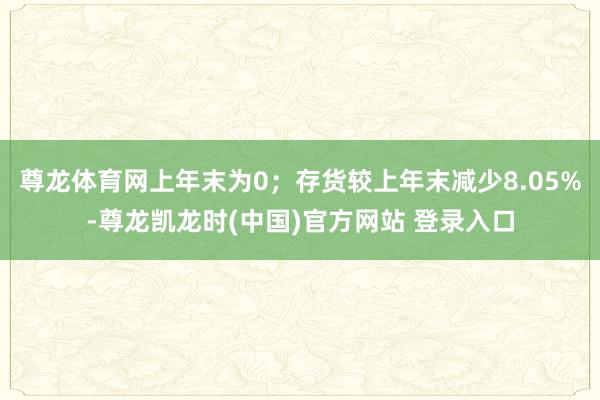 尊龙体育网上年末为0；存货较上年末减少8.05%-尊龙凯龙时(中国)官方网站 登录入口