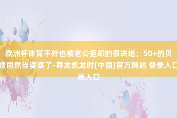 欧洲杯体育不外也被老公拒却的很决绝；50+的贝嫂固然当婆婆了-尊龙凯龙时(中国)官方网站 登录入口
