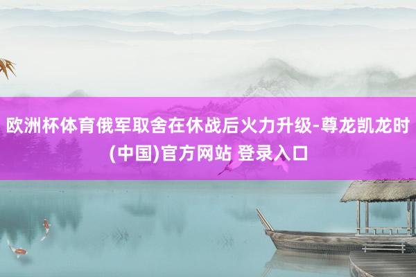 欧洲杯体育俄军取舍在休战后火力升级-尊龙凯龙时(中国)官方网站 登录入口