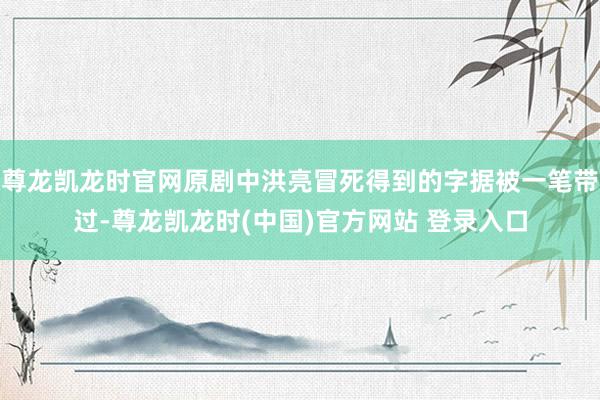 尊龙凯龙时官网原剧中洪亮冒死得到的字据被一笔带过-尊龙凯龙时(中国)官方网站 登录入口
