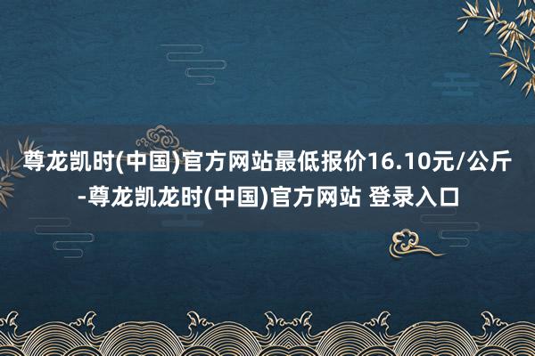 尊龙凯时(中国)官方网站最低报价16.10元/公斤-尊龙凯龙时(中国)官方网站 登录入口