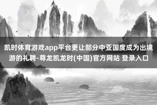 凯时体育游戏app平台更让部分中亚国度成为出境游的礼聘-尊龙凯龙时(中国)官方网站 登录入口