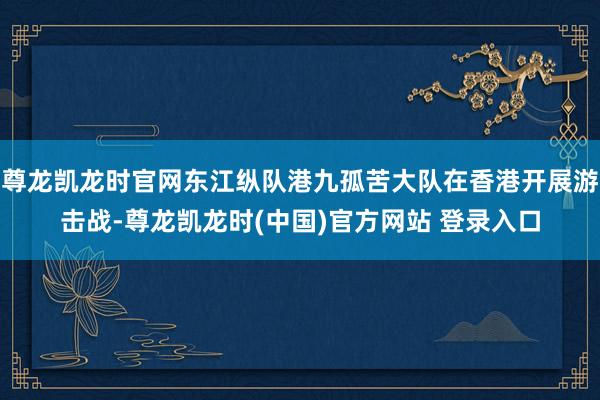 尊龙凯龙时官网东江纵队港九孤苦大队在香港开展游击战-尊龙凯龙时(中国)官方网站 登录入口