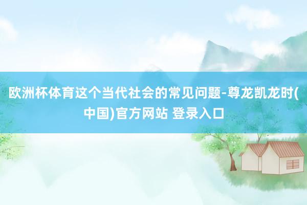 欧洲杯体育这个当代社会的常见问题-尊龙凯龙时(中国)官方网站 登录入口