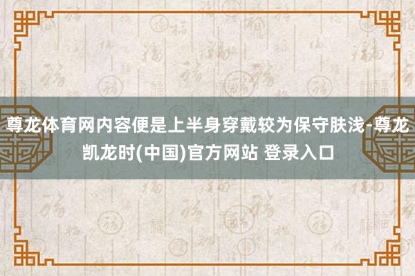 尊龙体育网内容便是上半身穿戴较为保守肤浅-尊龙凯龙时(中国)官方网站 登录入口