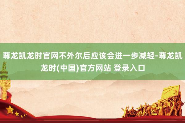 尊龙凯龙时官网不外尔后应该会进一步减轻-尊龙凯龙时(中国)官方网站 登录入口