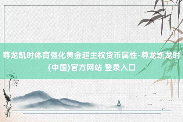 尊龙凯时体育强化黄金超主权货币属性-尊龙凯龙时(中国)官方网站 登录入口