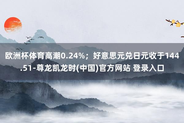 欧洲杯体育高潮0.24%；好意思元兑日元收于144.51-尊龙凯龙时(中国)官方网站 登录入口