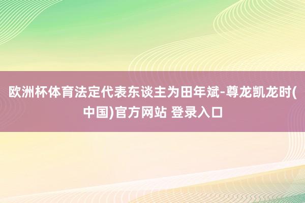 欧洲杯体育法定代表东谈主为田年斌-尊龙凯龙时(中国)官方网站 登录入口