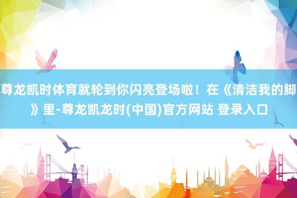 尊龙凯时体育就轮到你闪亮登场啦！在《清洁我的脚》里-尊龙凯龙时(中国)官方网站 登录入口