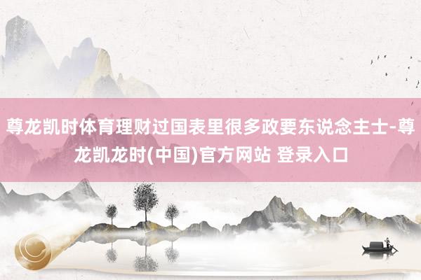 尊龙凯时体育理财过国表里很多政要东说念主士-尊龙凯龙时(中国)官方网站 登录入口