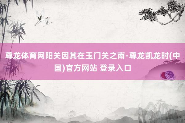 尊龙体育网阳关因其在玉门关之南-尊龙凯龙时(中国)官方网站 登录入口