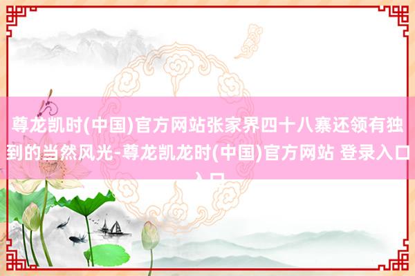 尊龙凯时(中国)官方网站张家界四十八寨还领有独到的当然风光-尊龙凯龙时(中国)官方网站 登录入口