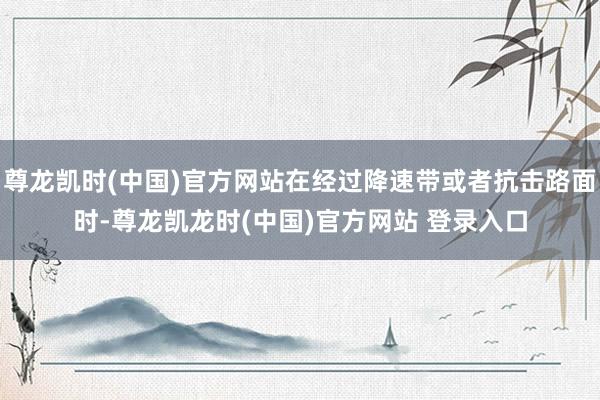 尊龙凯时(中国)官方网站在经过降速带或者抗击路面时-尊龙凯龙时(中国)官方网站 登录入口