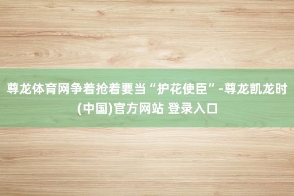 尊龙体育网争着抢着要当“护花使臣”-尊龙凯龙时(中国)官方网站 登录入口
