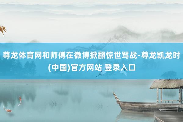 尊龙体育网和师傅在微博掀翻惊世骂战-尊龙凯龙时(中国)官方网站 登录入口