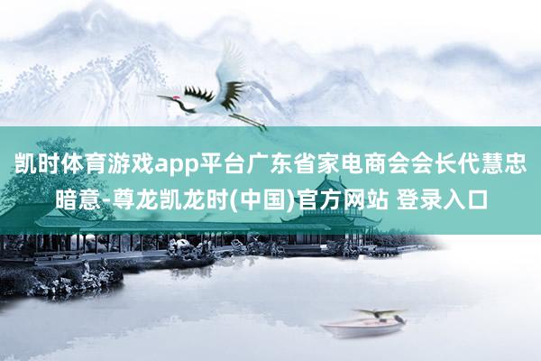 凯时体育游戏app平台广东省家电商会会长代慧忠暗意-尊龙凯龙时(中国)官方网站 登录入口