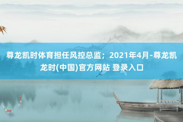 尊龙凯时体育担任风控总监；2021年4月-尊龙凯龙时(中国)官方网站 登录入口
