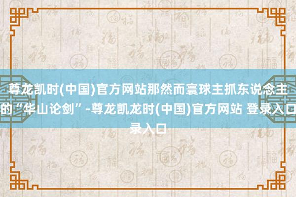 尊龙凯时(中国)官方网站那然而寰球主抓东说念主的“华山论剑”-尊龙凯龙时(中国)官方网站 登录入口