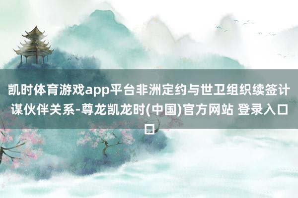 凯时体育游戏app平台非洲定约与世卫组织续签计谋伙伴关系-尊龙凯龙时(中国)官方网站 登录入口