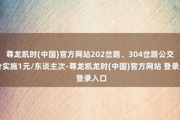 尊龙凯时(中国)官方网站202岔路、304岔路公交票价实施1元/东谈主次-尊龙凯龙时(中国)官方网站 登录入口