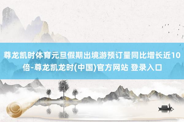 尊龙凯时体育元旦假期出境游预订量同比增长近10倍-尊龙凯龙时(中国)官方网站 登录入口