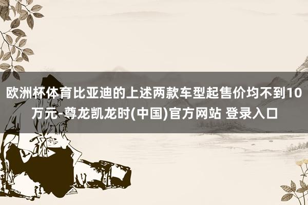 欧洲杯体育比亚迪的上述两款车型起售价均不到10万元-尊龙凯龙时(中国)官方网站 登录入口