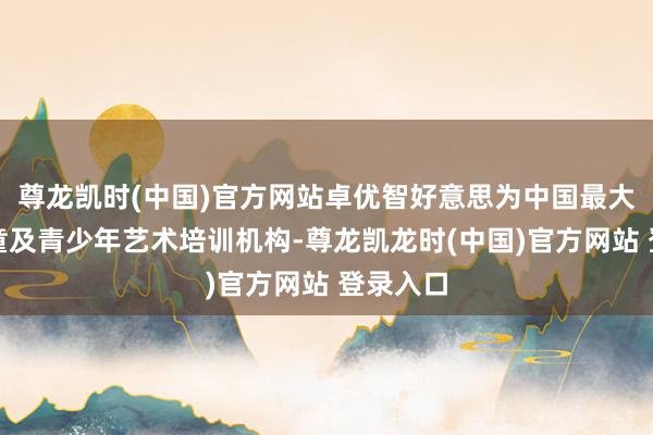 尊龙凯时(中国)官方网站卓优智好意思为中国最大型的儿童及青少年艺术培训机构-尊龙凯龙时(中国)官方网站 登录入口