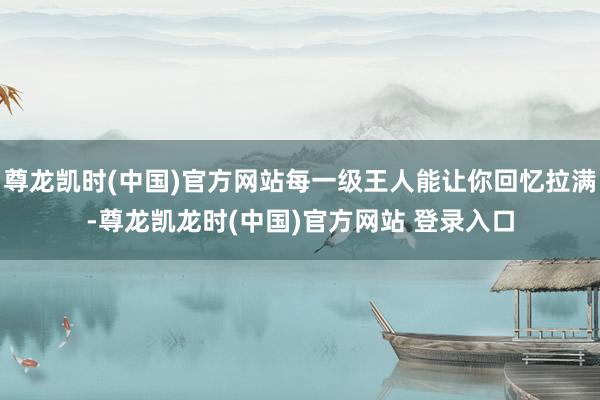 尊龙凯时(中国)官方网站每一级王人能让你回忆拉满-尊龙凯龙时(中国)官方网站 登录入口
