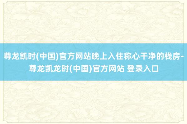 尊龙凯时(中国)官方网站晚上入住称心干净的栈房-尊龙凯龙时(中国)官方网站 登录入口