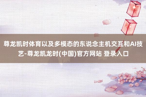 尊龙凯时体育以及多模态的东说念主机交互和AI技艺-尊龙凯龙时(中国)官方网站 登录入口