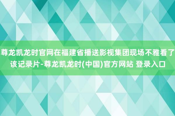 尊龙凯龙时官网在福建省播送影视集团现场不雅看了该记录片-尊龙凯龙时(中国)官方网站 登录入口