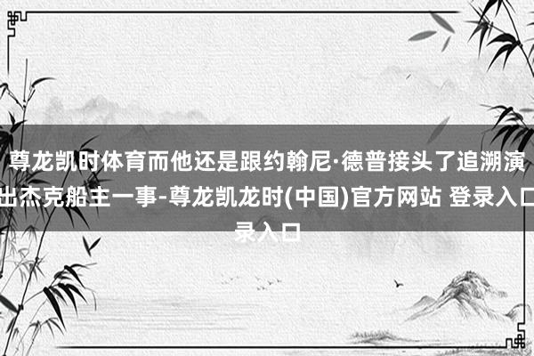 尊龙凯时体育而他还是跟约翰尼·德普接头了追溯演出杰克船主一事-尊龙凯龙时(中国)官方网站 登录入口