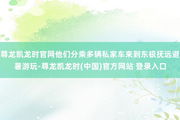 尊龙凯龙时官网他们分乘多辆私家车来到东极抚远避暑游玩-尊龙凯龙时(中国)官方网站 登录入口