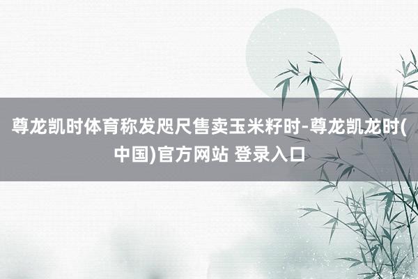 尊龙凯时体育称发咫尺售卖玉米籽时-尊龙凯龙时(中国)官方网站 登录入口