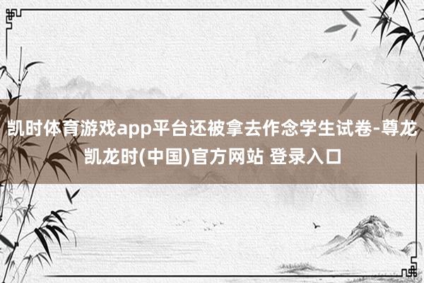 凯时体育游戏app平台还被拿去作念学生试卷-尊龙凯龙时(中国)官方网站 登录入口