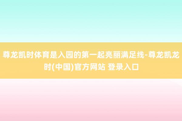 尊龙凯时体育是入园的第一起亮丽满足线-尊龙凯龙时(中国)官方网站 登录入口