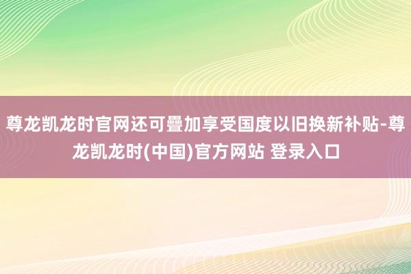 尊龙凯龙时官网还可疊加享受国度以旧换新补贴-尊龙凯龙时(中国)官方网站 登录入口