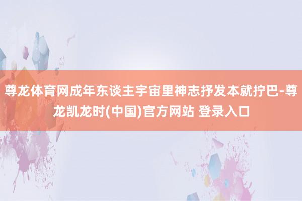 尊龙体育网成年东谈主宇宙里神志抒发本就拧巴-尊龙凯龙时(中国)官方网站 登录入口