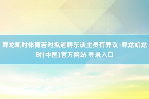 尊龙凯时体育若对拟遴聘东谈主员有异议-尊龙凯龙时(中国)官方网站 登录入口
