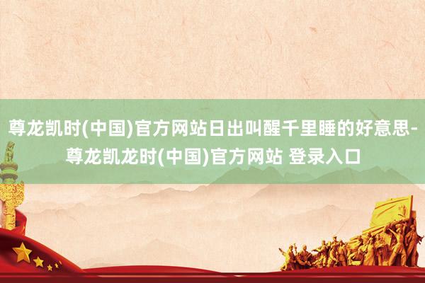 尊龙凯时(中国)官方网站日出叫醒千里睡的好意思-尊龙凯龙时(中国)官方网站 登录入口