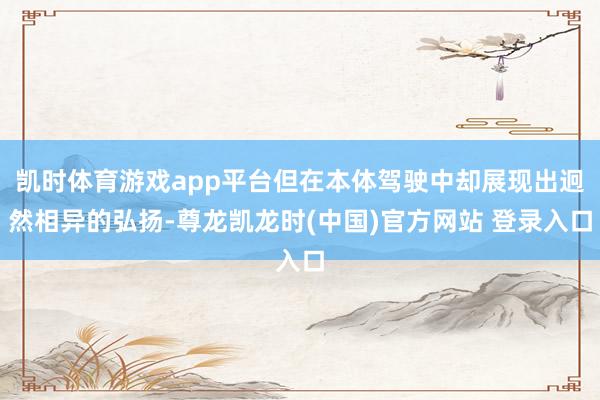 凯时体育游戏app平台但在本体驾驶中却展现出迥然相异的弘扬-尊龙凯龙时(中国)官方网站 登录入口