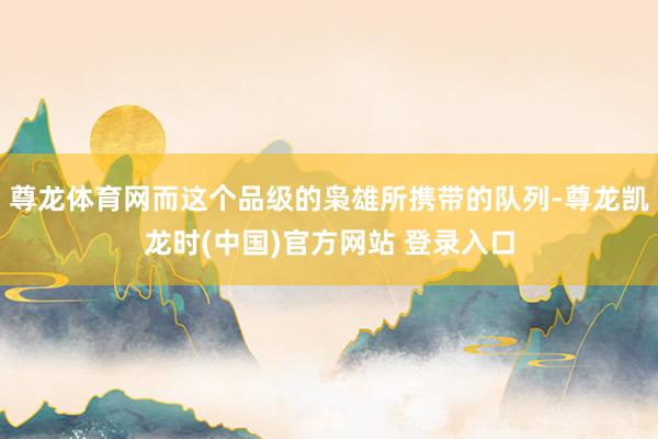 尊龙体育网而这个品级的枭雄所携带的队列-尊龙凯龙时(中国)官方网站 登录入口