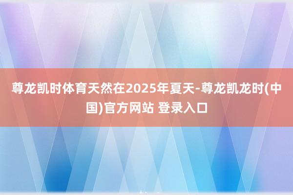 尊龙凯时体育天然在2025年夏天-尊龙凯龙时(中国)官方网站 登录入口