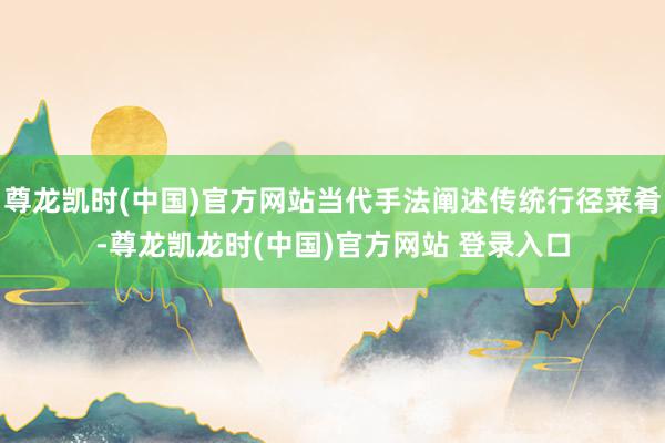 尊龙凯时(中国)官方网站当代手法阐述传统行径菜肴-尊龙凯龙时(中国)官方网站 登录入口