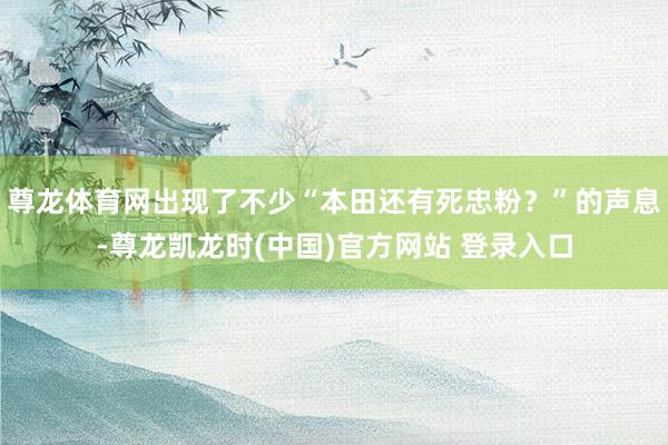 尊龙体育网出现了不少“本田还有死忠粉？”的声息-尊龙凯龙时(中国)官方网站 登录入口