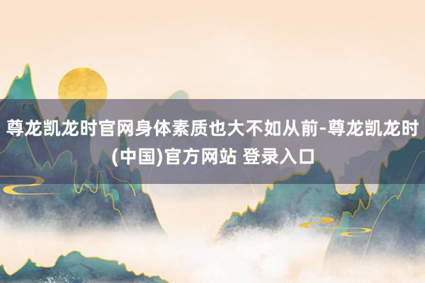 尊龙凯龙时官网身体素质也大不如从前-尊龙凯龙时(中国)官方网站 登录入口