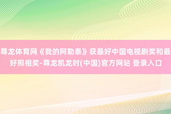 尊龙体育网《我的阿勒泰》获最好中国电视剧奖和最好照相奖-尊龙凯龙时(中国)官方网站 登录入口